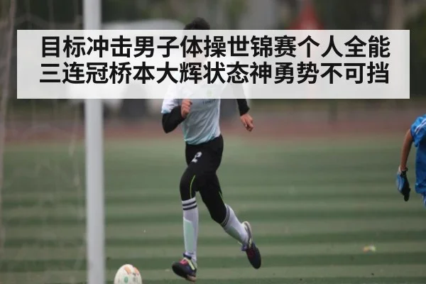 目标冲击男子体操世锦赛个人全能三连冠桥本大辉状态神勇势不可挡